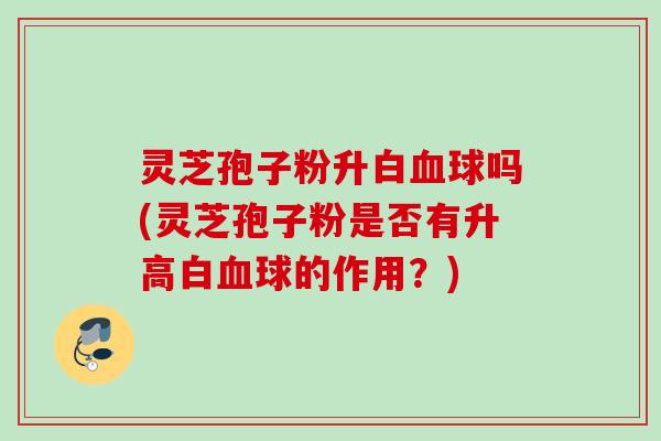 灵芝孢子粉升白球吗(灵芝孢子粉是否有升高白球的作用？)