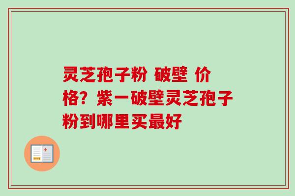 灵芝孢子粉 破壁 价格？紫一破壁灵芝孢子粉到哪里买好
