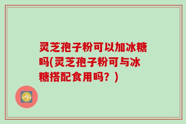 灵芝孢子粉可以加冰糖吗(灵芝孢子粉可与冰糖搭配食用吗？)
