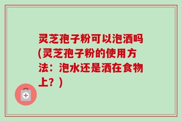 灵芝孢子粉可以泡洒吗(灵芝孢子粉的使用方法：泡水还是洒在食物上？)