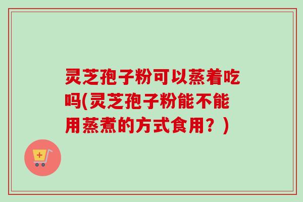 灵芝孢子粉可以蒸着吃吗(灵芝孢子粉能不能用蒸煮的方式食用？)