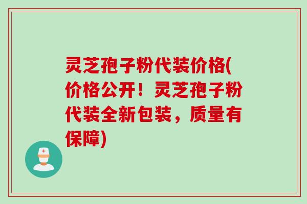 灵芝孢子粉代装价格(价格公开！灵芝孢子粉代装全新包装，质量有保障)