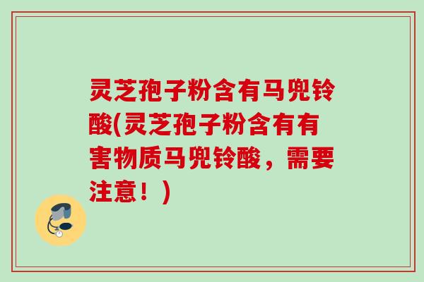 灵芝孢子粉含有马兜铃酸(灵芝孢子粉含有有害物质马兜铃酸，需要注意！)