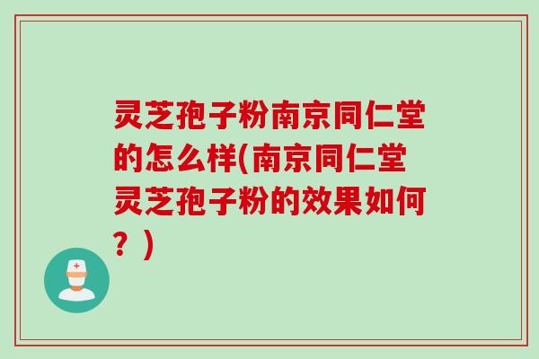 灵芝孢子粉南京同仁堂的怎么样(南京同仁堂灵芝孢子粉的效果如何？)