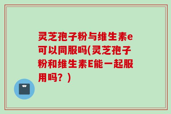 灵芝孢子粉与维生素e可以同服吗(灵芝孢子粉和维生素E能一起服用吗？)
