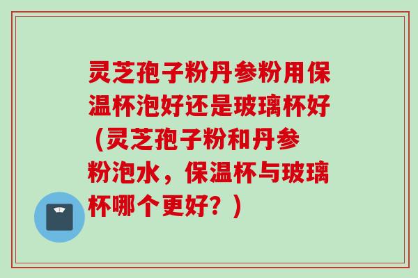 灵芝孢子粉丹参粉用保温杯泡好还是玻璃杯好 (灵芝孢子粉和丹参粉泡水，保温杯与玻璃杯哪个更好？)
