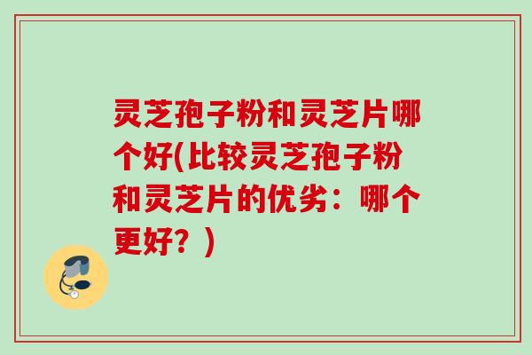 灵芝孢子粉和灵芝片哪个好(比较灵芝孢子粉和灵芝片的优劣：哪个更好？)