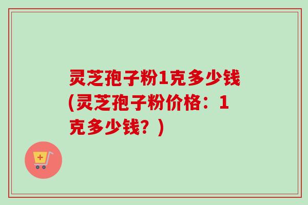 灵芝孢子粉1克多少钱(灵芝孢子粉价格：1克多少钱？)