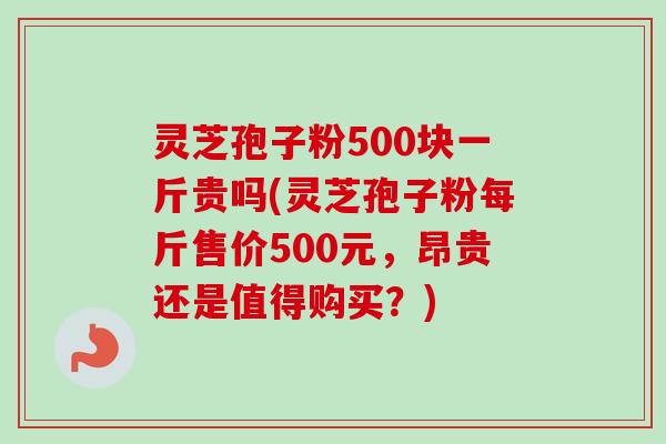 灵芝孢子粉500块一斤贵吗(灵芝孢子粉每斤售价500元，昂贵还是值得购买？)