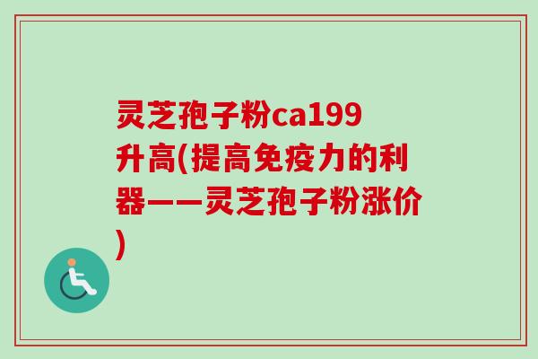 灵芝孢子粉ca199升高(提高免疫力的利器——灵芝孢子粉涨价)