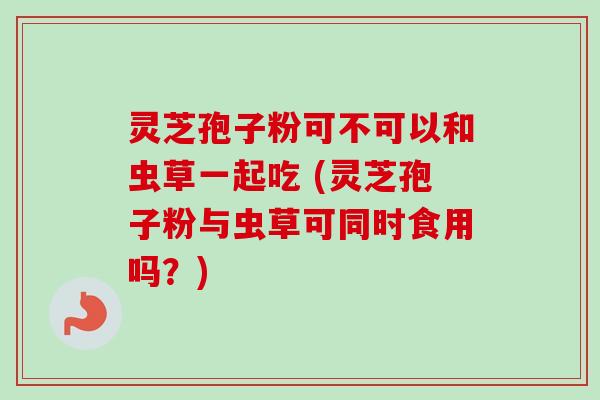 灵芝孢子粉可不可以和虫草一起吃 (灵芝孢子粉与虫草可同时食用吗？)