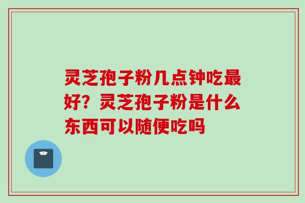 灵芝孢子粉几点钟吃好？灵芝孢子粉是什么东西可以随便吃吗