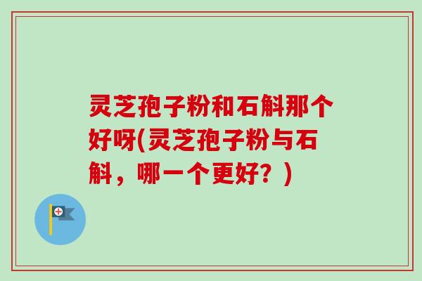 灵芝孢子粉和石斛那个好呀(灵芝孢子粉与石斛，哪一个更好？)