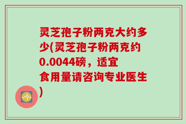 灵芝孢子粉两克大约多少(灵芝孢子粉两克约0.0044磅，适宜食用量请咨询专业医生)