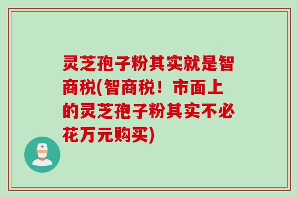 灵芝孢子粉其实就是智商税(智商税！市面上的灵芝孢子粉其实不必花万元购买)