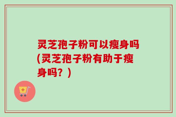 灵芝孢子粉可以瘦身吗(灵芝孢子粉有助于瘦身吗？)