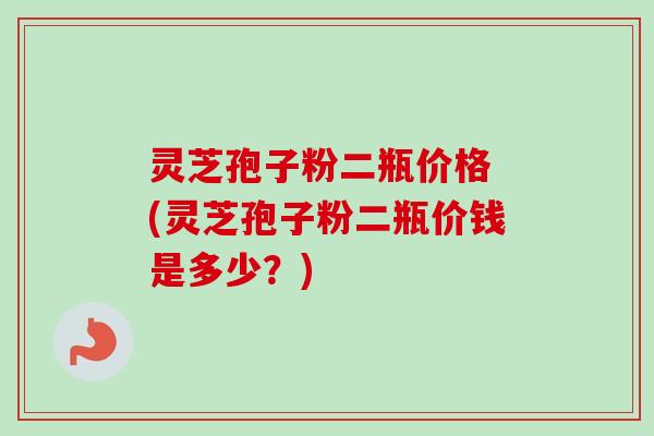 灵芝孢子粉二瓶价格 (灵芝孢子粉二瓶价钱是多少？)