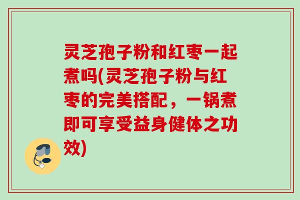 灵芝孢子粉和红枣一起煮吗(灵芝孢子粉与红枣的完美搭配，一锅煮即可享受益身健体之功效)