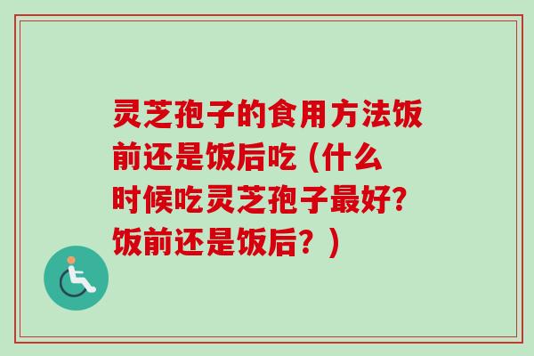 灵芝孢子的食用方法饭前还是饭后吃 (什么时候吃灵芝孢子好？饭前还是饭后？)
