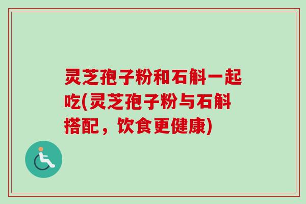 灵芝孢子粉和石斛一起吃(灵芝孢子粉与石斛搭配，饮食更健康)