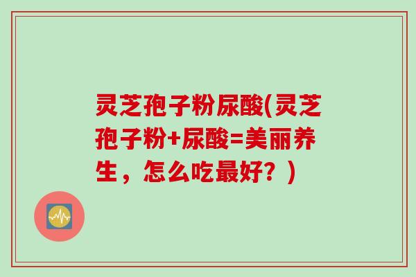 灵芝孢子粉尿酸(灵芝孢子粉+尿酸=美丽养生，怎么吃好？)