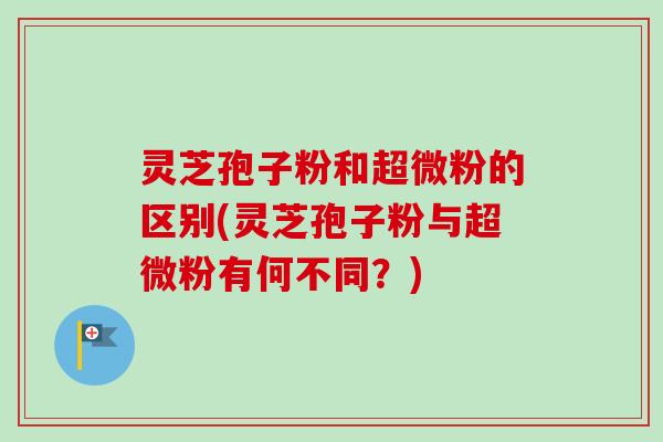 灵芝孢子粉和超微粉的区别(灵芝孢子粉与超微粉有何不同？)