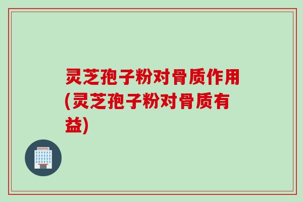 灵芝孢子粉对骨质作用(灵芝孢子粉对骨质有益)
