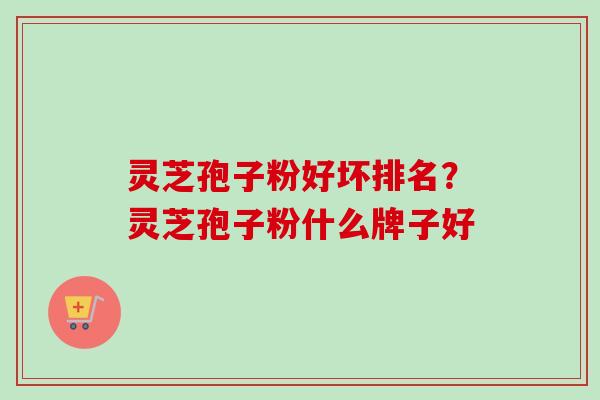 灵芝孢子粉好坏排名？灵芝孢子粉什么牌子好