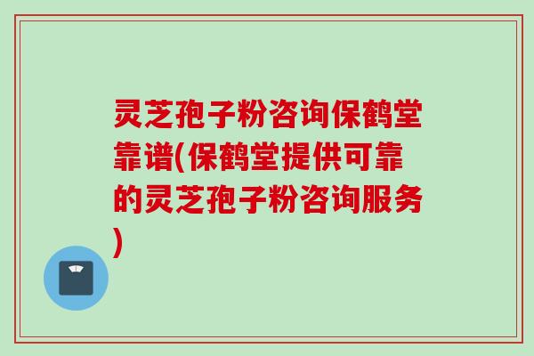 灵芝孢子粉咨询保鹤堂靠谱(保鹤堂提供可靠的灵芝孢子粉咨询服务)
