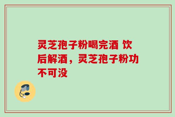 灵芝孢子粉喝完酒 饮后解酒，灵芝孢子粉功不可没