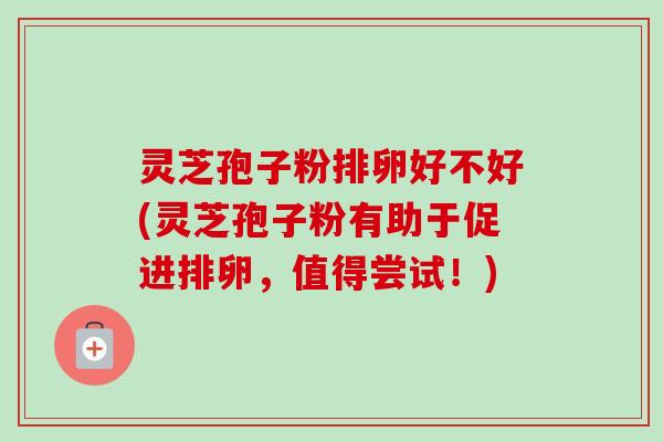 灵芝孢子粉排卵好不好(灵芝孢子粉有助于促进排卵，值得尝试！)