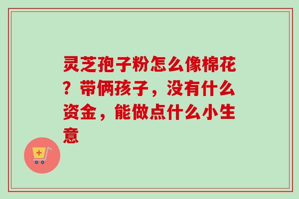 灵芝孢子粉怎么像棉花？带俩孩子，没有什么资金，能做点什么小生意
