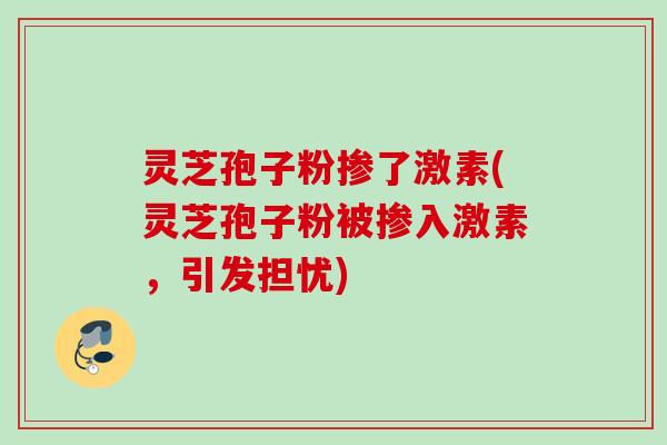 灵芝孢子粉掺了激素(灵芝孢子粉被掺入激素，引发担忧)