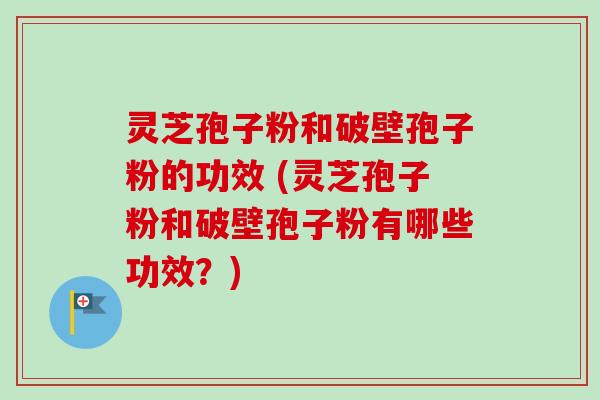 灵芝孢子粉和破壁孢子粉的功效 (灵芝孢子粉和破壁孢子粉有哪些功效？)