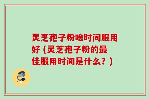 灵芝孢子粉啥时间服用好 (灵芝孢子粉的佳服用时间是什么？)
