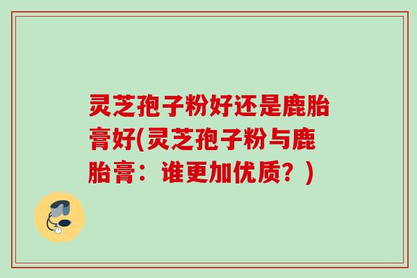 灵芝孢子粉好还是鹿胎膏好(灵芝孢子粉与鹿胎膏：谁更加优质？)