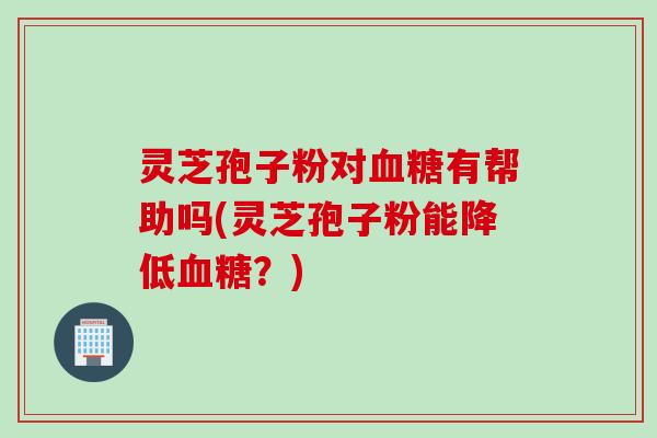 灵芝孢子粉对有帮助吗(灵芝孢子粉能降低？)