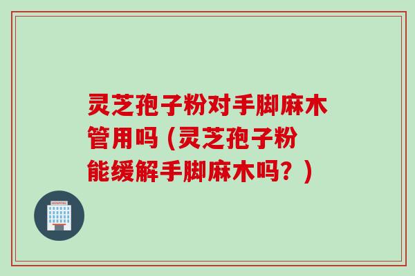 灵芝孢子粉对手脚麻木管用吗 (灵芝孢子粉能缓解手脚麻木吗？)