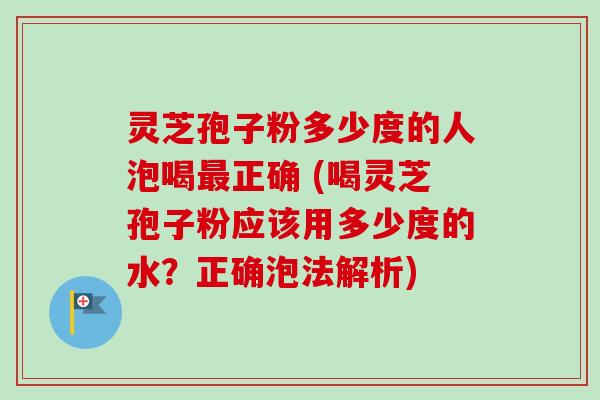 灵芝孢子粉多少度的人泡喝正确 (喝灵芝孢子粉应该用多少度的水？正确泡法解析)