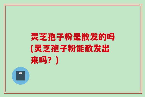 灵芝孢子粉是散发的吗(灵芝孢子粉能散发出来吗？)