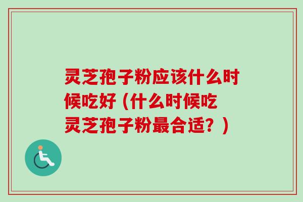 灵芝孢子粉应该什么时候吃好 (什么时候吃灵芝孢子粉最合适？)