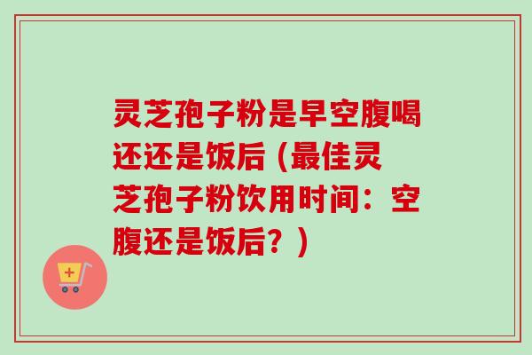 灵芝孢子粉是早空腹喝还还是饭后 (最佳灵芝孢子粉饮用时间：空腹还是饭后？)