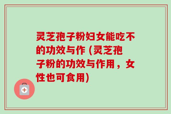灵芝孢子粉妇女能吃不的功效与作 (灵芝孢子粉的功效与作用，女性也可食用)