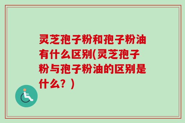 灵芝孢子粉和孢子粉油有什么区别(灵芝孢子粉与孢子粉油的区别是什么？)