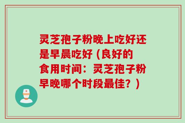 灵芝孢子粉晚上吃好还是早晨吃好 (良好的食用时间：灵芝孢子粉早晚哪个时段佳？)
