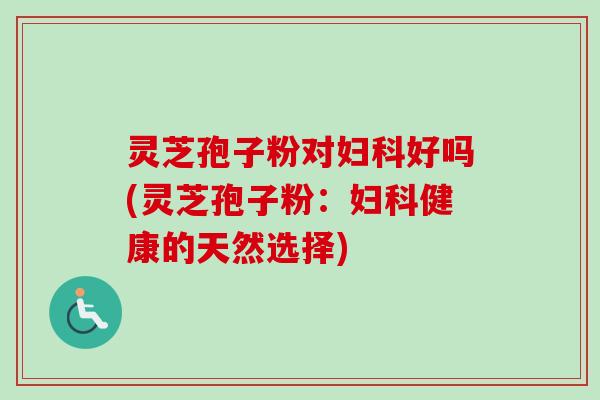 灵芝孢子粉对妇科好吗(灵芝孢子粉：妇科健康的天然选择)