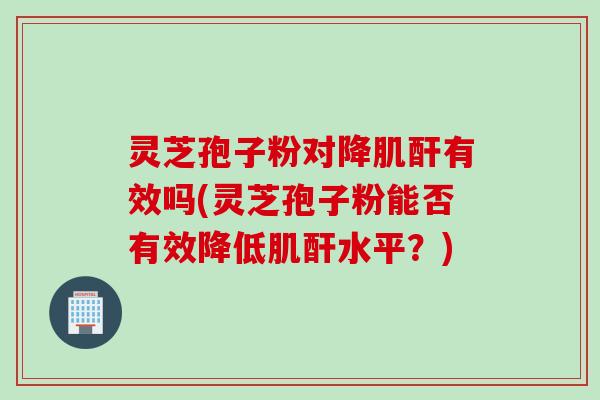 灵芝孢子粉对降肌酐有效吗(灵芝孢子粉能否有效降低肌酐水平？)