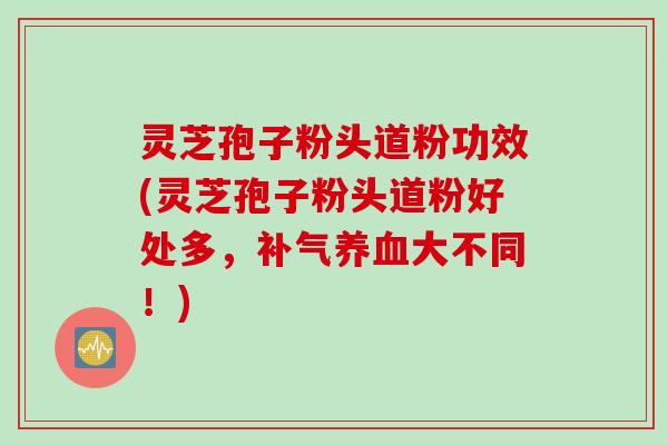 灵芝孢子粉头道粉功效(灵芝孢子粉头道粉好处多，补气养血大不同！)