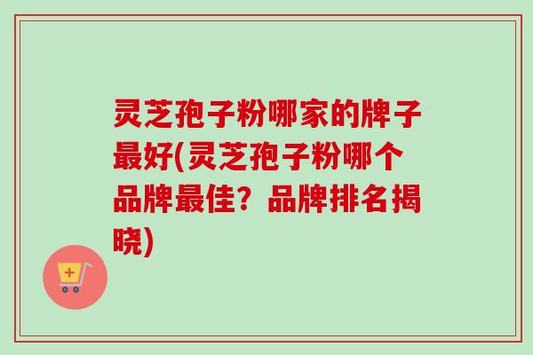 灵芝孢子粉哪家的牌子最好(灵芝孢子粉哪个品牌最佳？品牌排名揭晓)