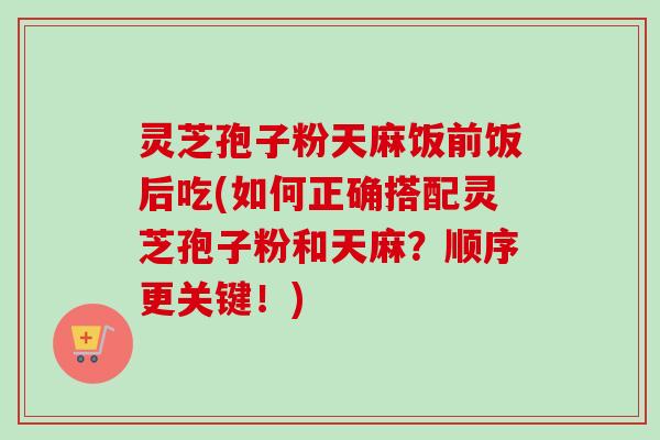 灵芝孢子粉天麻饭前饭后吃(如何正确搭配灵芝孢子粉和天麻?顺序更关键!)